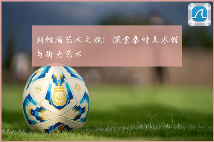 利物浦艺术之旅:探索泰特美术馆与街头艺术