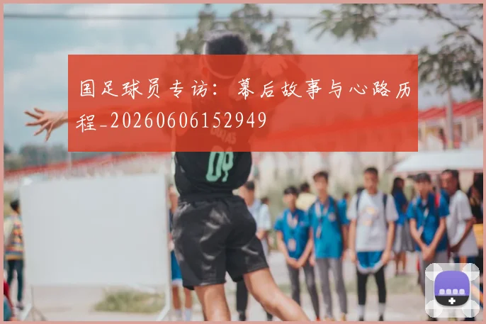 国足球员专访：幕后故事与心路历程_20260606152949