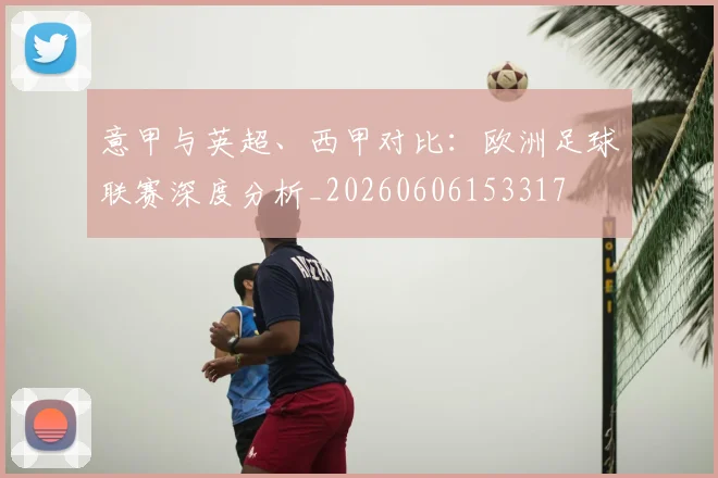 意甲与英超、西甲对比：欧洲足球联赛深度分析_20260606153317
