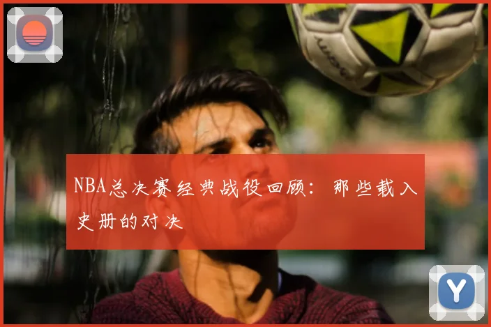 NBA总决赛经典战役回顾：那些载入史册的对决