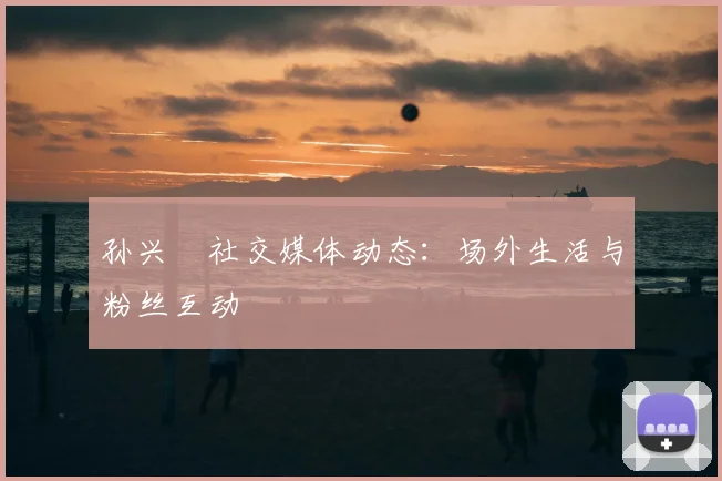 孙兴慜社交媒体动态:场外生活与粉丝互动