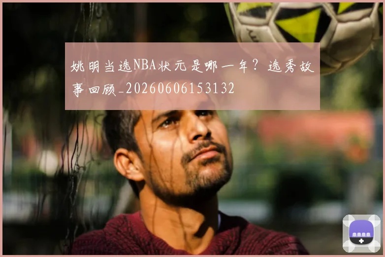 姚明当选NBA状元是哪一年?选秀故事回顾_20260606153132