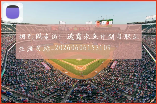 姆巴佩专访：透露未来计划与职业生涯目标_20260606153109