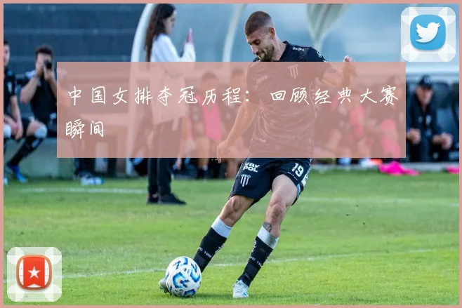 中国女排夺冠历程：回顾经典大赛瞬间