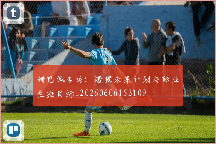 姆巴佩专访：透露未来计划与职业生涯目标_20260606153109
