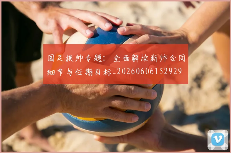 国足换帅专题：全面解读新帅合同细节与任期目标_20260606152929