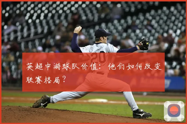 英超中游球队价值：他们如何改变联赛格局？