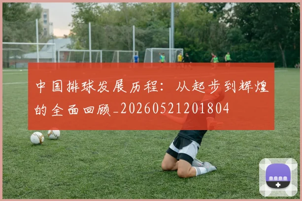 中国排球发展历程：从起步到辉煌的全面回顾_20260521201804