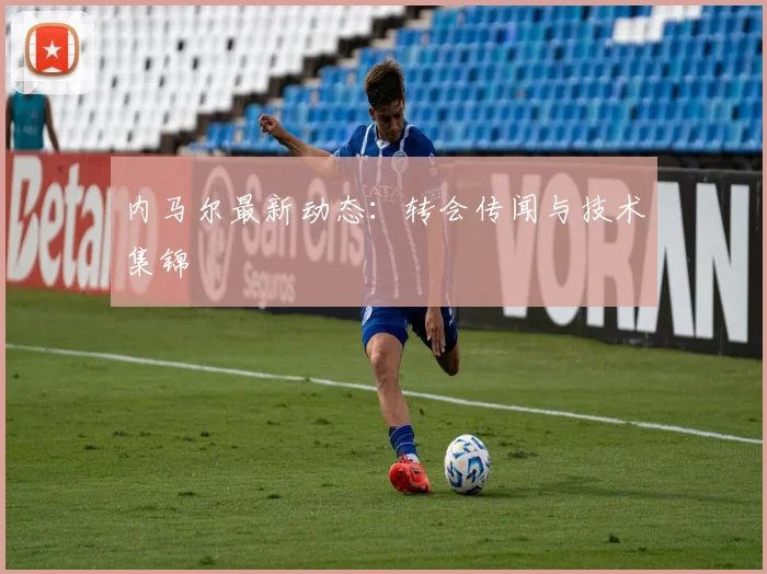 内马尔最新动态：转会传闻与技术集锦