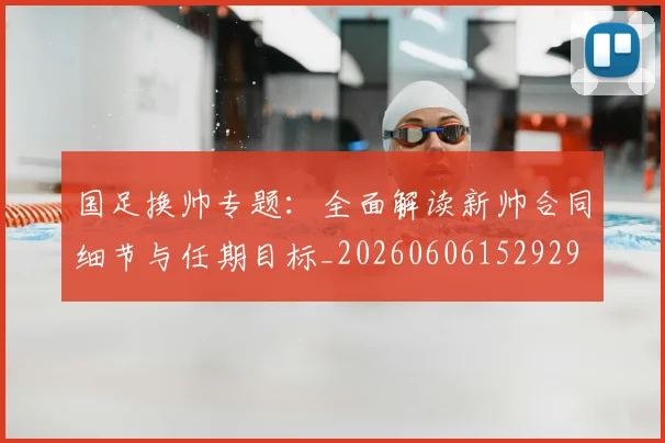 国足换帅专题：全面解读新帅合同细节与任期目标_20260606152929