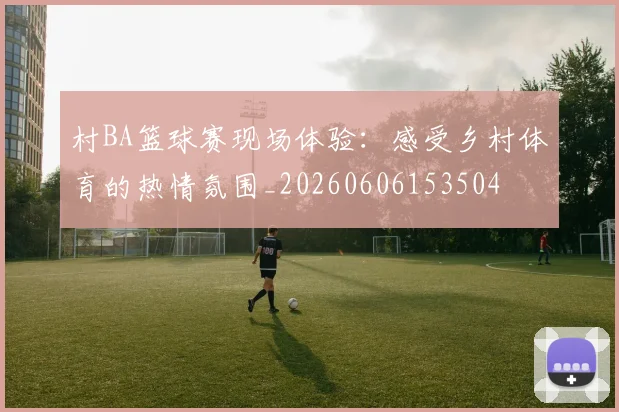 村BA篮球赛现场体验:感受乡村体育的热情氛围_20260606153504